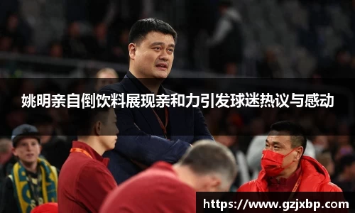 姚明亲自倒饮料展现亲和力引发球迷热议与感动